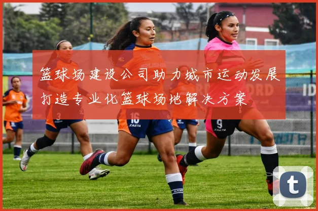 篮球场建设公司助力城市运动发展打造专业化篮球场地解决方案