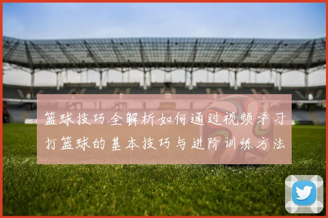 篮球技巧全解析如何通过视频学习打篮球的基本技巧与进阶训练方法