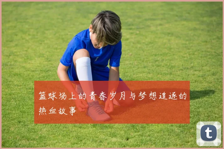 篮球场上的青春岁月与梦想追逐的热血故事