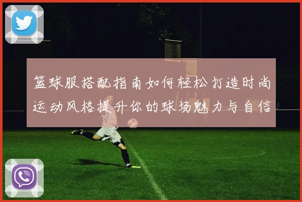 篮球服搭配指南如何轻松打造时尚运动风格提升你的球场魅力与自信