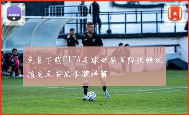免费下载FIFA足球世界国际服畅玩指南及安装步骤详解