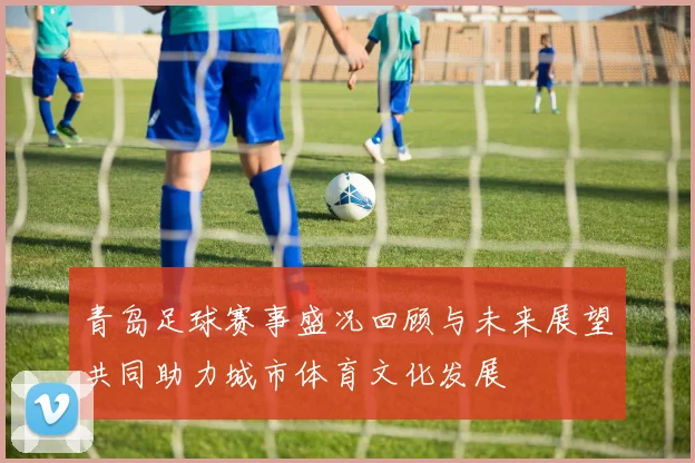 青岛足球赛事盛况回顾与未来展望共同助力城市体育文化发展