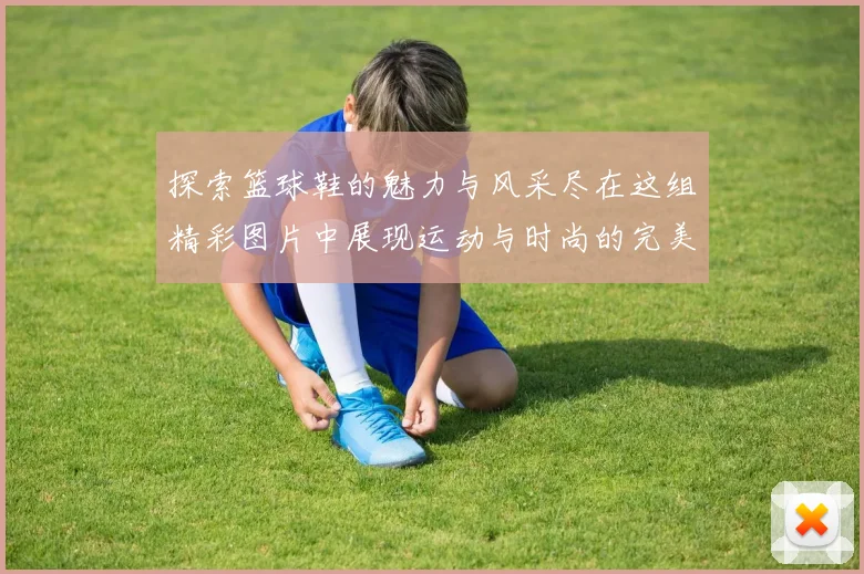 探索篮球鞋的魅力与风采尽在这组精彩图片中展现运动与时尚的完美结合