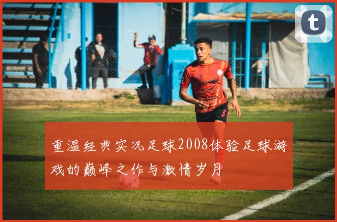 重温经典实况足球2008体验足球游戏的巅峰之作与激情岁月