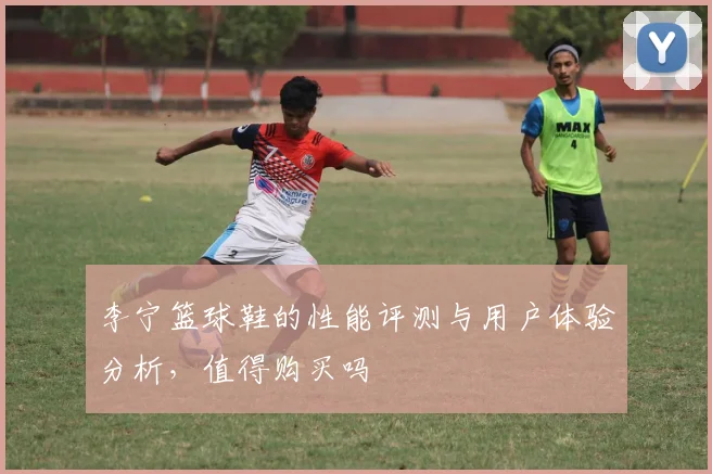 李宁篮球鞋的性能评测与用户体验分析，值得购买吗