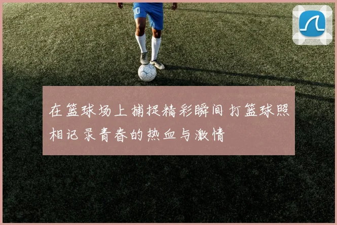 在篮球场上捕捉精彩瞬间打篮球照相记录青春的热血与激情