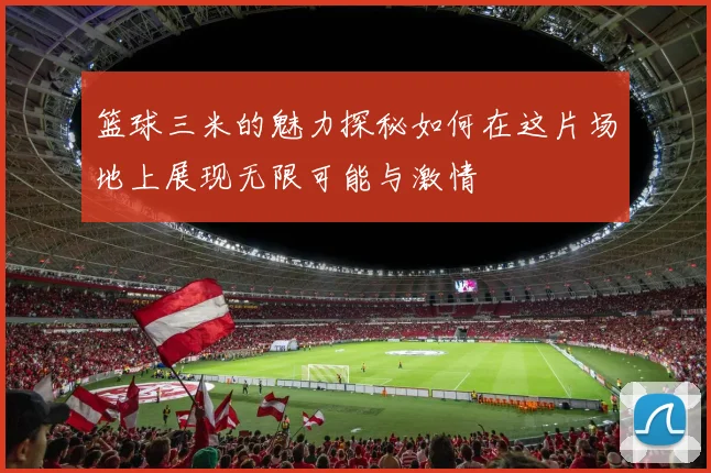 篮球三米的魅力探秘如何在这片场地上展现无限可能与激情