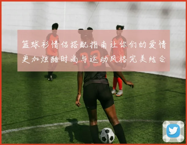 篮球衫情侣搭配指南让你们的爱情更加炫酷时尚与运动风格完美结合
