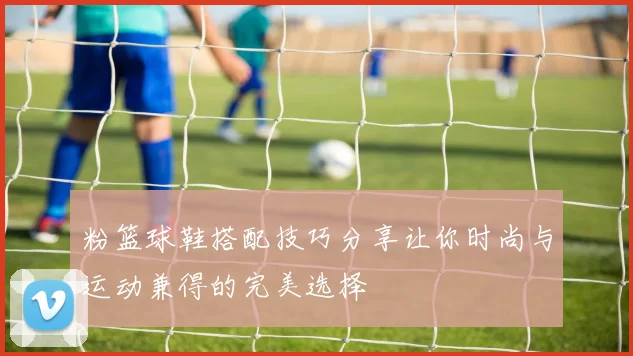 粉篮球鞋搭配技巧分享让你时尚与运动兼得的完美选择