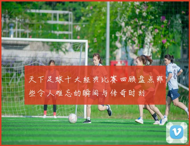 天下足球十大经典比赛回顾盘点那些令人难忘的瞬间与传奇时刻