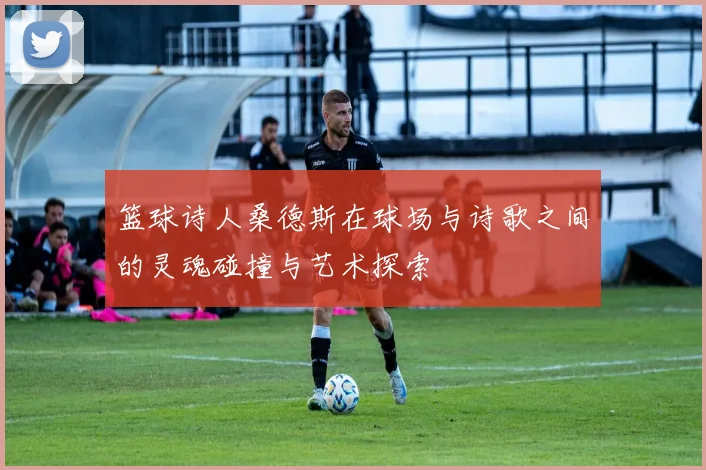 篮球诗人桑德斯在球场与诗歌之间的灵魂碰撞与艺术探索